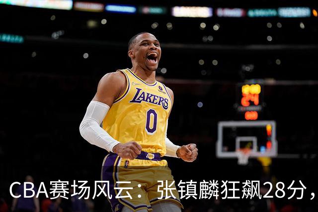 CBA赛场风云：张镇麟狂飙28分，史密斯逆袭取胜